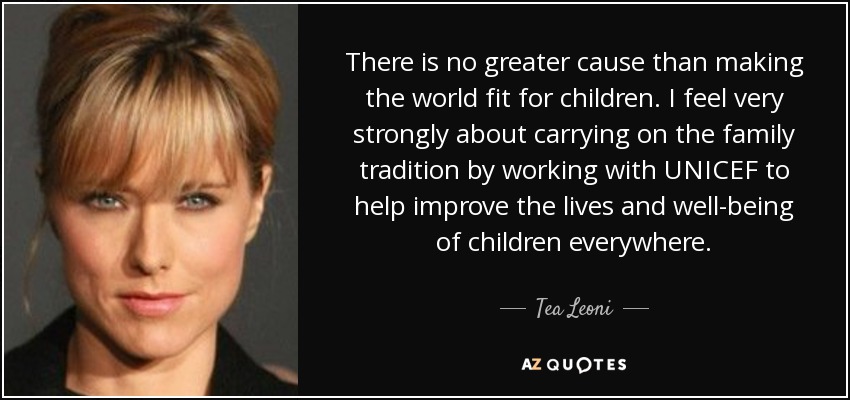 There is no greater cause than making the world fit for children. I feel very strongly about carrying on the family tradition by working with UNICEF to help improve the lives and well-being of children everywhere. - Tea Leoni