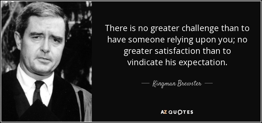 There is no greater challenge than to have someone relying upon you; no greater satisfaction than to vindicate his expectation. - Kingman Brewster, Jr.