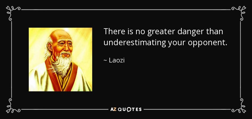 There is no greater danger than underestimating your opponent. - Laozi