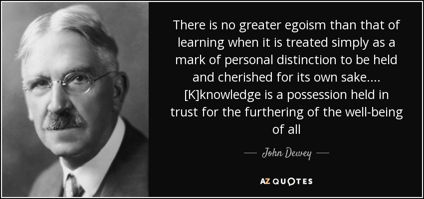 There is no greater egoism than that of learning when it is treated simply as a mark of personal distinction to be held and cherished for its own sake. ... [K]knowledge is a possession held in trust for the furthering of the well-being of all - John Dewey