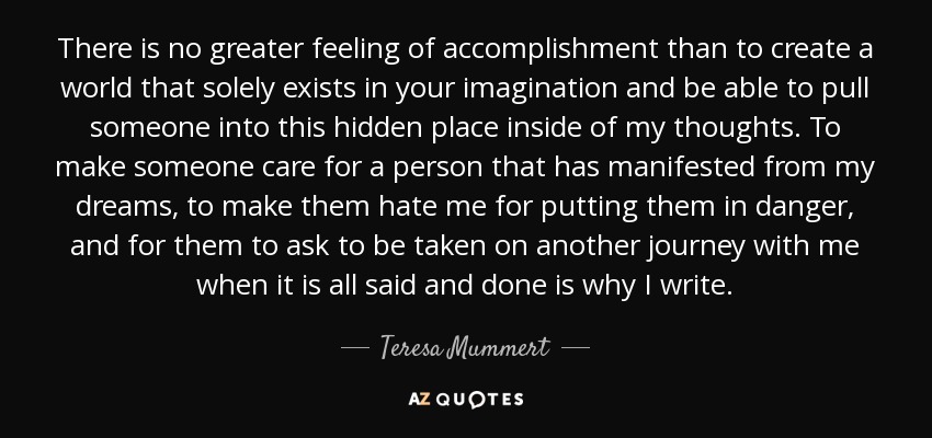 There is no greater feeling of accomplishment than to create a world that solely exists in your imagination and be able to pull someone into this hidden place inside of my thoughts. To make someone care for a person that has manifested from my dreams, to make them hate me for putting them in danger, and for them to ask to be taken on another journey with me when it is all said and done is why I write. - Teresa Mummert