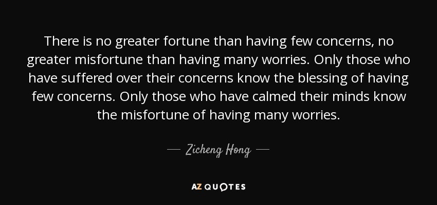 There is no greater fortune than having few concerns, no greater misfortune than having many worries. Only those who have suffered over their concerns know the blessing of having few concerns. Only those who have calmed their minds know the misfortune of having many worries. - Zicheng Hong