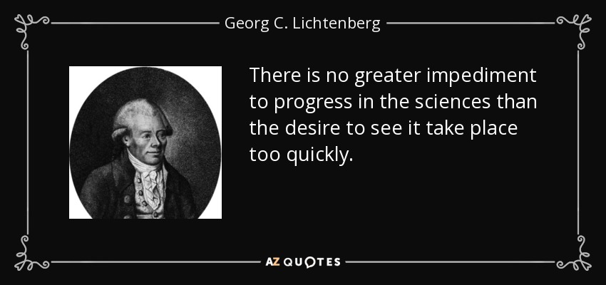 There is no greater impediment to progress in the sciences than the desire to see it take place too quickly. - Georg C. Lichtenberg