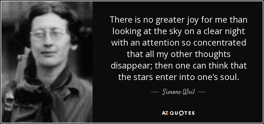 There is no greater joy for me than looking at the sky on a clear night with an attention so concentrated that all my other thoughts disappear; then one can think that the stars enter into one's soul. - Simone Weil