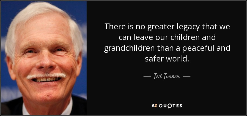 There is no greater legacy that we can leave our children and grandchildren than a peaceful and safer world. - Ted Turner