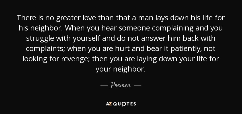 There is no greater love than that a man lays down his life for his neighbor. When you hear someone complaining and you struggle with yourself and do not answer him back with complaints; when you are hurt and bear it patiently, not looking for revenge; then you are laying down your life for your neighbor. - Poemen