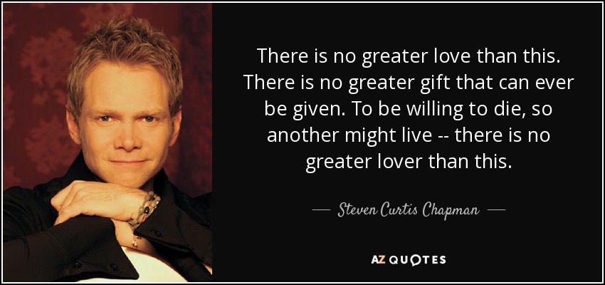 There is no greater love than this. There is no greater gift that can ever be given. To be willing to die, so another might live -- there is no greater lover than this. - Steven Curtis Chapman