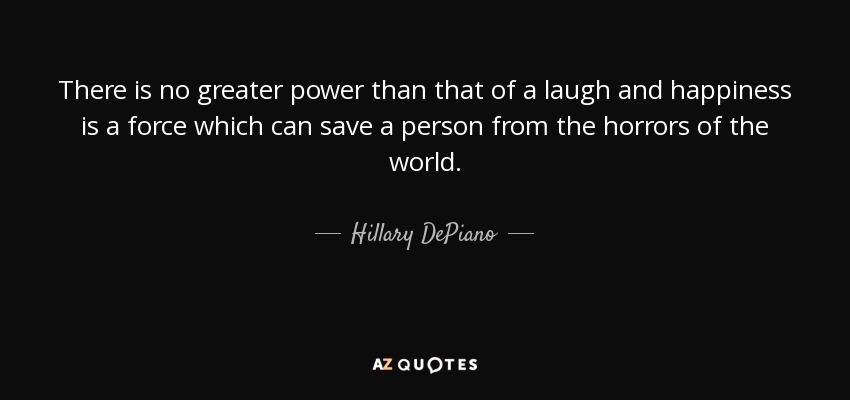 There is no greater power than that of a laugh and happiness is a force which can save a person from the horrors of the world. - Hillary DePiano