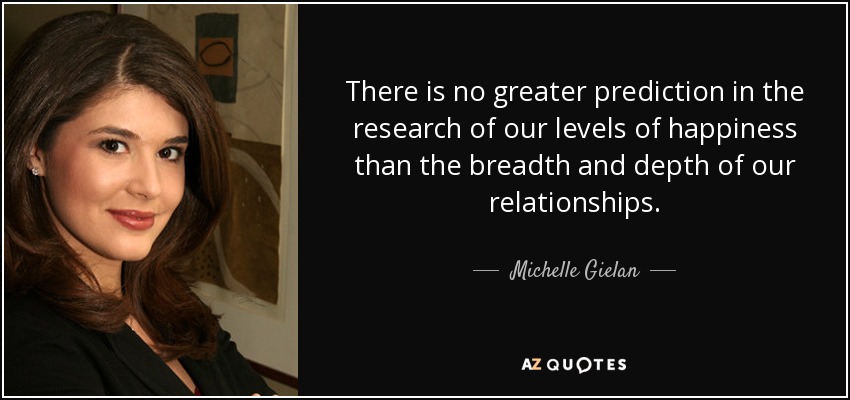 There is no greater prediction in the research of our levels of happiness than the breadth and depth of our relationships. - Michelle Gielan