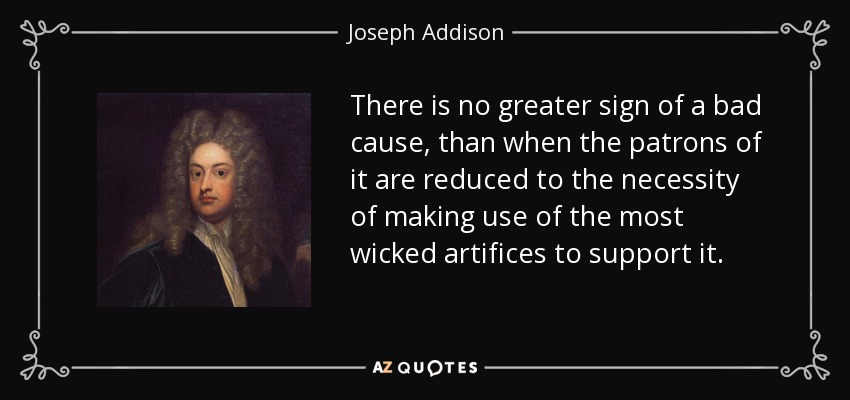 There is no greater sign of a bad cause, than when the patrons of it are reduced to the necessity of making use of the most wicked artifices to support it. - Joseph Addison