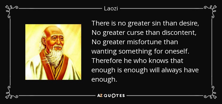 There is no greater sin than desire, No greater curse than discontent, No greater misfortune than wanting something for oneself. Therefore he who knows that enough is enough will always have enough. - Laozi