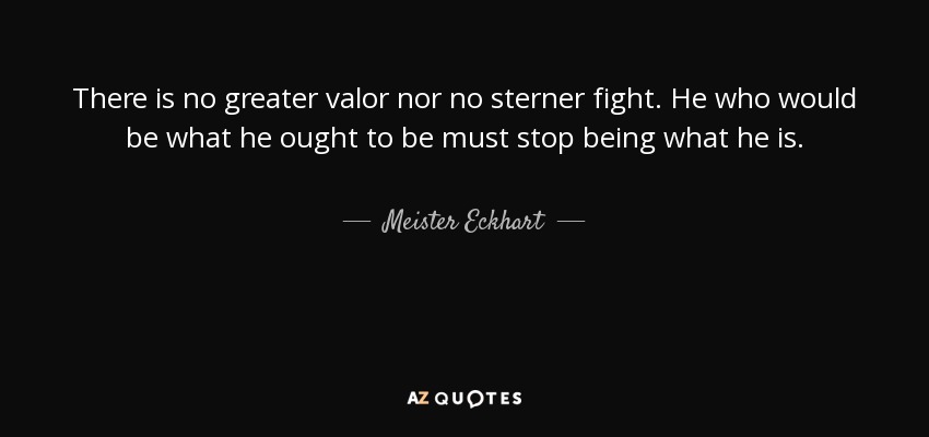 There is no greater valor nor no sterner fight. He who would be what he ought to be must stop being what he is. - Meister Eckhart