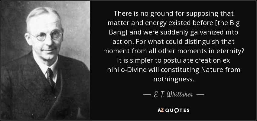 There is no ground for supposing that matter and energy existed before [the Big Bang] and were suddenly galvanized into action. For what could distinguish that moment from all other moments in eternity? It is simpler to postulate creation ex nihilo-Divine will constituting Nature from nothingness. - E. T. Whittaker