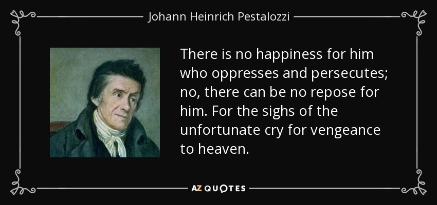 There is no happiness for him who oppresses and persecutes; no, there can be no repose for him. For the sighs of the unfortunate cry for vengeance to heaven. - Johann Heinrich Pestalozzi
