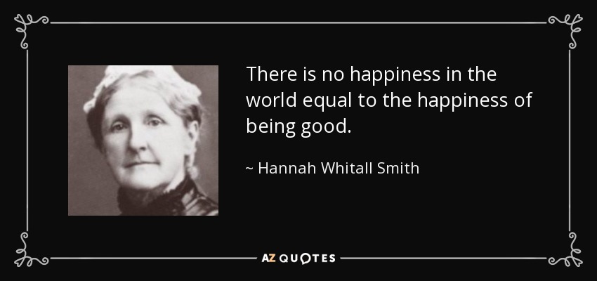 There is no happiness in the world equal to the happiness of being good. - Hannah Whitall Smith
