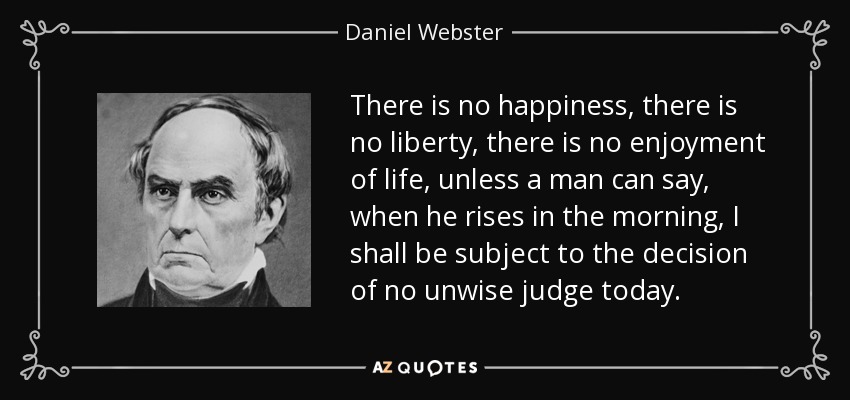 There is no happiness, there is no liberty, there is no enjoyment of life, unless a man can say, when he rises in the morning, I shall be subject to the decision of no unwise judge today. - Daniel Webster