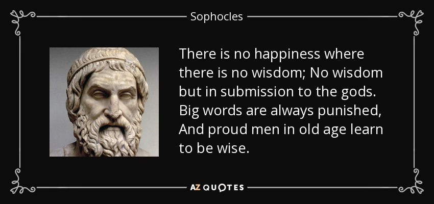 There is no happiness where there is no wisdom; No wisdom but in submission to the gods. Big words are always punished, And proud men in old age learn to be wise. - Sophocles