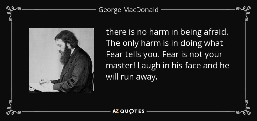 there is no harm in being afraid. The only harm is in doing what Fear tells you. Fear is not your master! Laugh in his face and he will run away. - George MacDonald