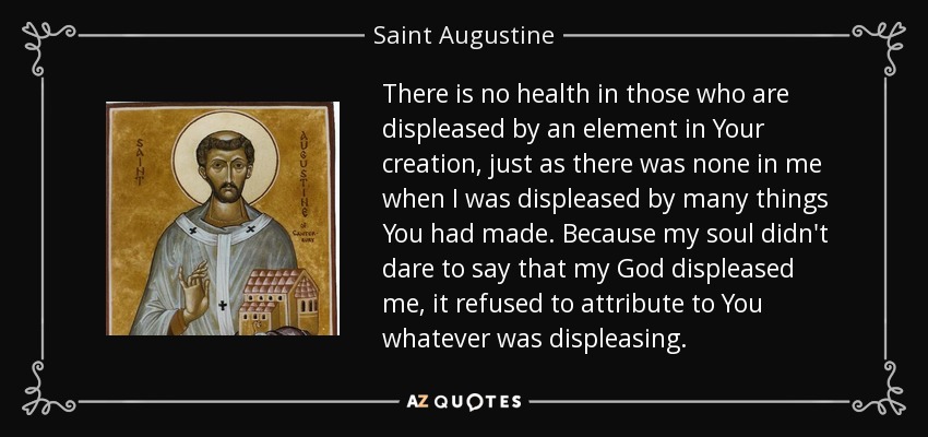 There is no health in those who are displeased by an element in Your creation, just as there was none in me when I was displeased by many things You had made. Because my soul didn't dare to say that my God displeased me, it refused to attribute to You whatever was displeasing. - Saint Augustine