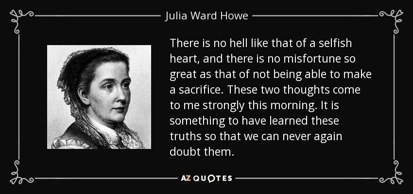 There is no hell like that of a selfish heart, and there is no misfortune so great as that of not being able to make a sacrifice. These two thoughts come to me strongly this morning. It is something to have learned these truths so that we can never again doubt them. - Julia Ward Howe