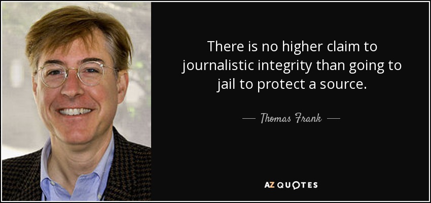There is no higher claim to journalistic integrity than going to jail to protect a source. - Thomas Frank