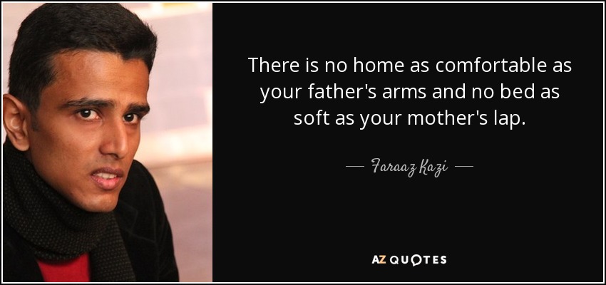 There is no home as comfortable as your father's arms and no bed as soft as your mother's lap. - Faraaz Kazi