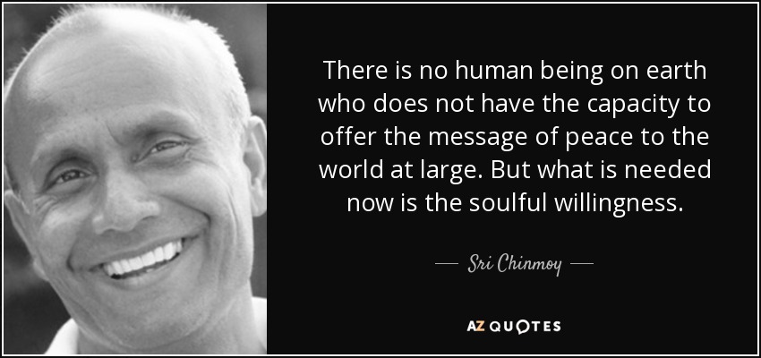 There is no human being on earth who does not have the capacity to offer the message of peace to the world at large. But what is needed now is the soulful willingness. - Sri Chinmoy