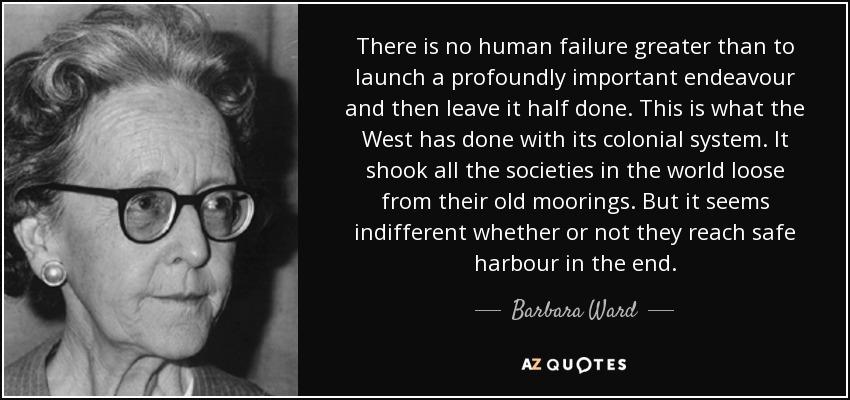 There is no human failure greater than to launch a profoundly important endeavour and then leave it half done. This is what the West has done with its colonial system. It shook all the societies in the world loose from their old moorings. But it seems indifferent whether or not they reach safe harbour in the end. - Barbara Ward, Baroness Jackson of Lodsworth