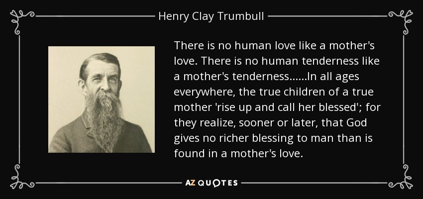 There is no human love like a mother's love. There is no human tenderness like a mother's tenderness......In all ages everywhere, the true children of a true mother 'rise up and call her blessed'; for they realize, sooner or later, that God gives no richer blessing to man than is found in a mother's love. - Henry Clay Trumbull