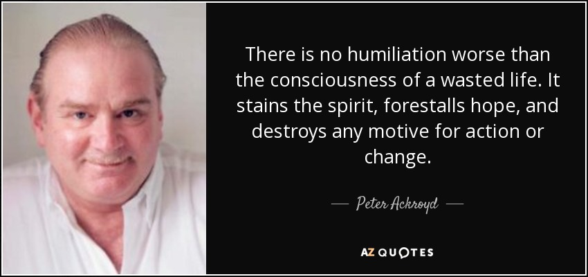 There is no humiliation worse than the consciousness of a wasted life. It stains the spirit, forestalls hope, and destroys any motive for action or change. - Peter Ackroyd