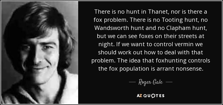 There is no hunt in Thanet, nor is there a fox problem. There is no Tooting hunt, no Wandsworth hunt and no Clapham hunt, but we can see foxes on their streets at night. If we want to control vermin we should work out how to deal with that problem. The idea that foxhunting controls the fox population is arrant nonsense. - Roger Gale