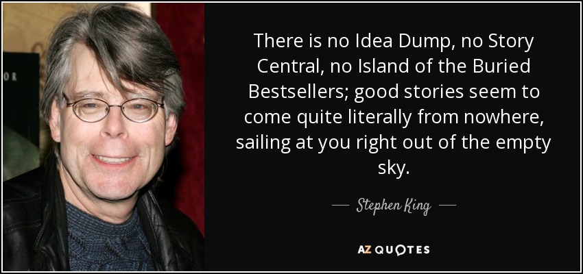 There is no Idea Dump, no Story Central, no Island of the Buried Bestsellers; good stories seem to come quite literally from nowhere, sailing at you right out of the empty sky. - Stephen King