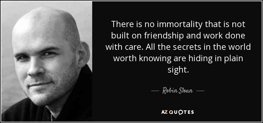 There is no immortality that is not built on friendship and work done with care. All the secrets in the world worth knowing are hiding in plain sight. - Robin Sloan