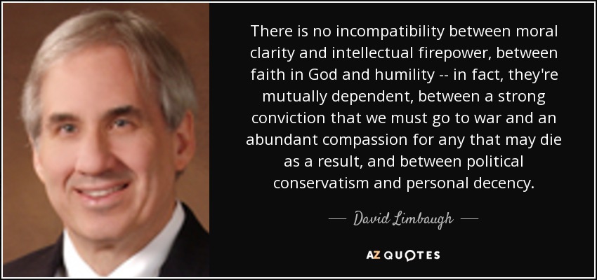 There is no incompatibility between moral clarity and intellectual firepower, between faith in God and humility -- in fact, they're mutually dependent, between a strong conviction that we must go to war and an abundant compassion for any that may die as a result, and between political conservatism and personal decency. - David Limbaugh