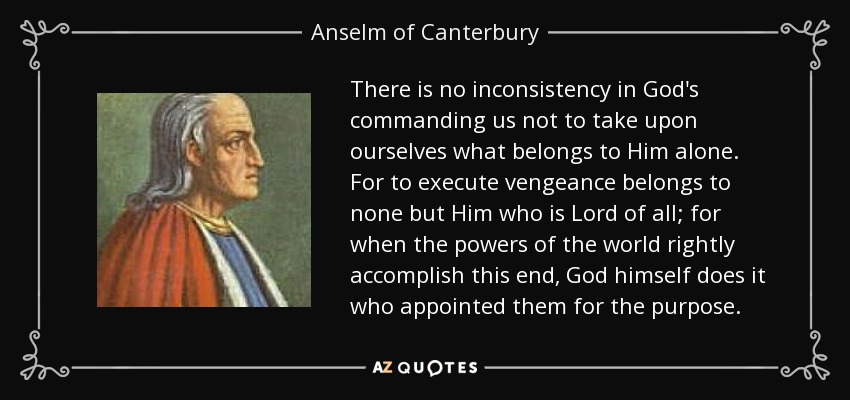 There is no inconsistency in God's commanding us not to take upon ourselves what belongs to Him alone. For to execute vengeance belongs to none but Him who is Lord of all; for when the powers of the world rightly accomplish this end, God himself does it who appointed them for the purpose. - Anselm of Canterbury