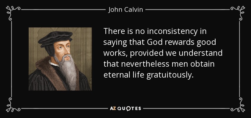 There is no inconsistency in saying that God rewards good works, provided we understand that nevertheless men obtain eternal life gratuitously. - John Calvin