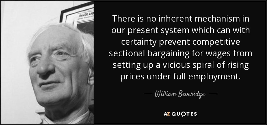 There is no inherent mechanism in our present system which can with certainty prevent competitive sectional bargaining for wages from setting up a vicious spiral of rising prices under full employment. - William Beveridge