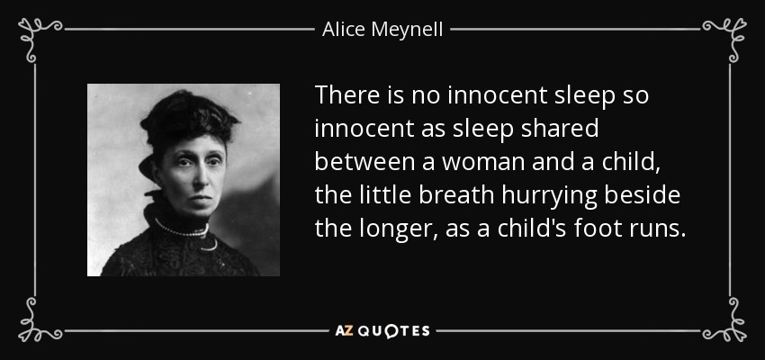 There is no innocent sleep so innocent as sleep shared between a woman and a child, the little breath hurrying beside the longer, as a child's foot runs. - Alice Meynell
