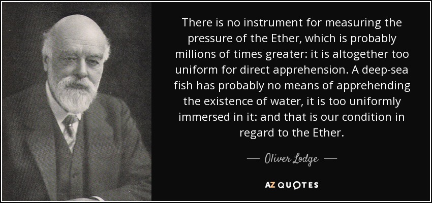 There is no instrument for measuring the pressure of the Ether, which is probably millions of times greater: it is altogether too uniform for direct apprehension. A deep-sea fish has probably no means of apprehending the existence of water, it is too uniformly immersed in it: and that is our condition in regard to the Ether. - Oliver Lodge