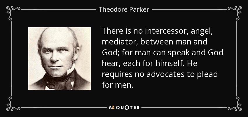 There is no intercessor, angel, mediator, between man and God; for man can speak and God hear, each for himself. He requires no advocates to plead for men. - Theodore Parker