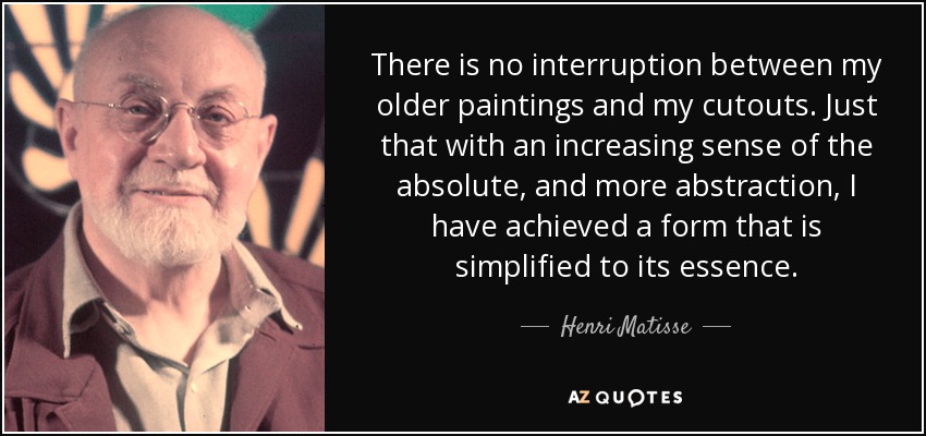 There is no interruption between my older paintings and my cutouts. Just that with an increasing sense of the absolute, and more abstraction, I have achieved a form that is simplified to its essence. - Henri Matisse