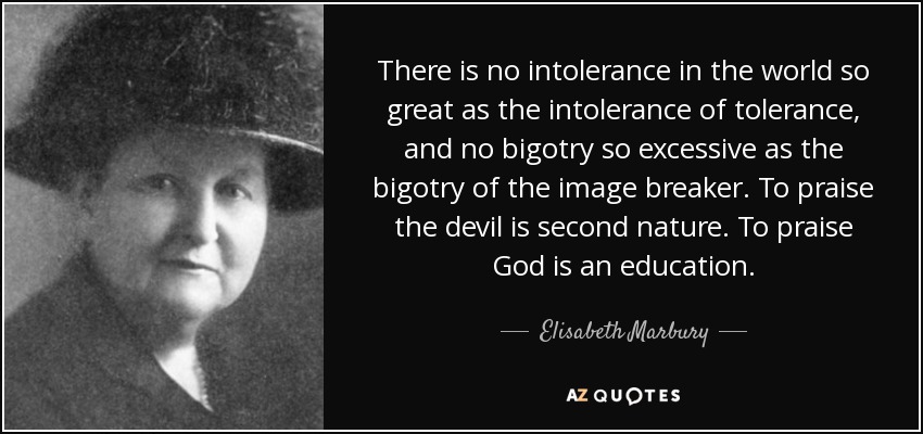 There is no intolerance in the world so great as the intolerance of tolerance, and no bigotry so excessive as the bigotry of the image breaker. To praise the devil is second nature. To praise God is an education. - Elisabeth Marbury