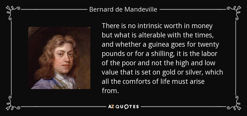 There is no intrinsic worth in money but what is alterable with the times, and whether a guinea goes for twenty pounds or for a shilling, it is the labor of the poor and not the high and low value that is set on gold or silver, which all the comforts of life must arise from. - Bernard de Mandeville