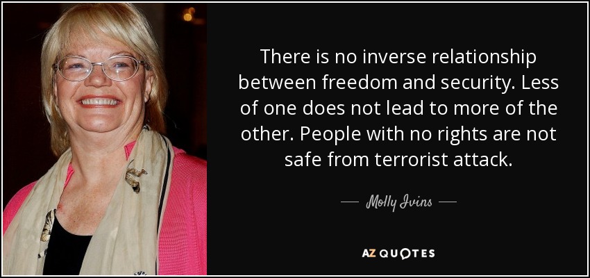 There is no inverse relationship between freedom and security. Less of one does not lead to more of the other. People with no rights are not safe from terrorist attack. - Molly Ivins