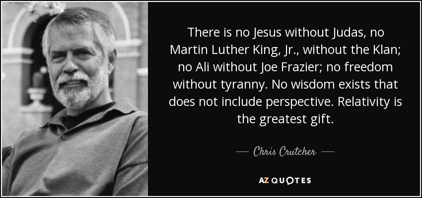 There is no Jesus without Judas, no Martin Luther King, Jr., without the Klan; no Ali without Joe Frazier; no freedom without tyranny. No wisdom exists that does not include perspective. Relativity is the greatest gift. - Chris Crutcher