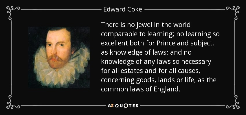 There is no jewel in the world comparable to learning; no learning so excellent both for Prince and subject, as knowledge of laws; and no knowledge of any laws so necessary for all estates and for all causes, concerning goods, lands or life, as the common laws of England. - Edward Coke