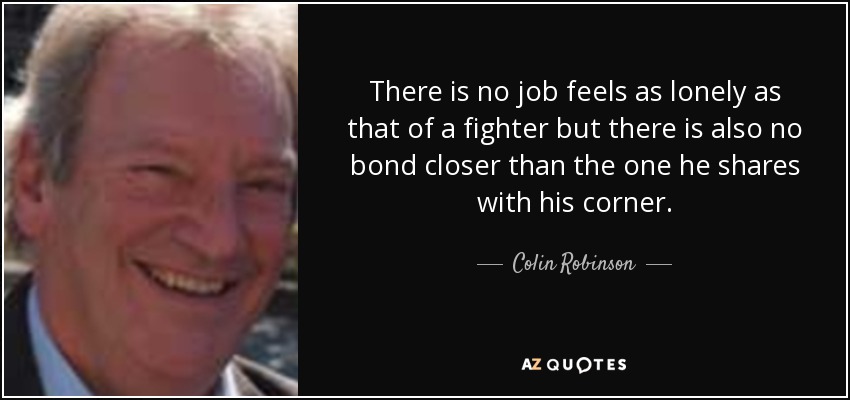 There is no job feels as lonely as that of a fighter but there is also no bond closer than the one he shares with his corner. - Colin Robinson