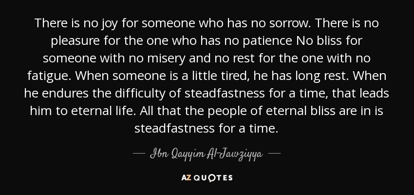 There is no joy for someone who has no sorrow. There is no pleasure for the one who has no patience No bliss for someone with no misery and no rest for the one with no fatigue. When someone is a little tired, he has long rest. When he endures the difficulty of steadfastness for a time, that leads him to eternal life. All that the people of eternal bliss are in is steadfastness for a time. - Ibn Qayyim Al-Jawziyya