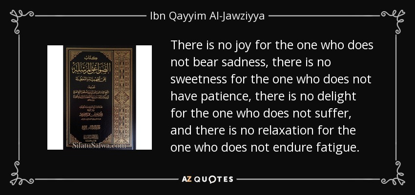 There is no joy for the one who does not bear sadness, there is no sweetness for the one who does not have patience, there is no delight for the one who does not suffer, and there is no relaxation for the one who does not endure fatigue. - Ibn Qayyim Al-Jawziyya
