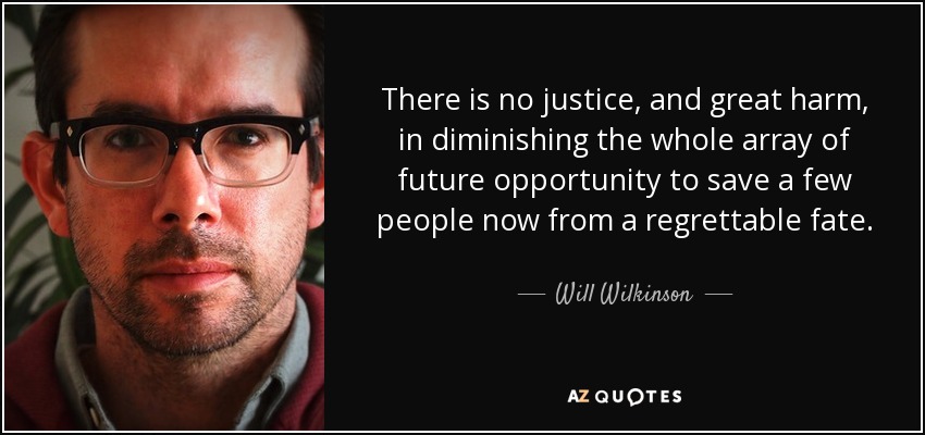 There is no justice, and great harm, in diminishing the whole array of future opportunity to save a few people now from a regrettable fate. - Will Wilkinson